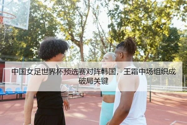 中国女足世界杯预选赛对阵韩国，王霜中场组织成破局关键